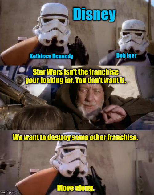 Best Jedi Mind Trick Ever | Disney; Bob Iger; Kathleen Kennedy; Star Wars isn't the franchise your looking for. You don't want it. We want to destroy some other franchise. Move along. | image tagged in these are not the droids you are looking for,disney killed star wars,mind trick,kathleen kennedy,bob iger,franchise saved | made w/ Imgflip meme maker