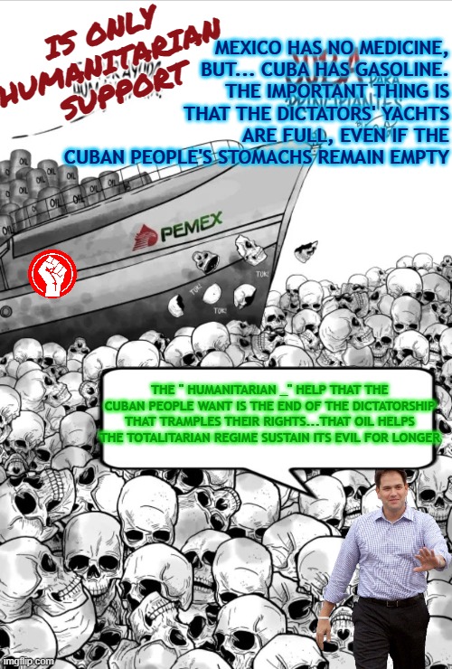 The " humanitarian " help that the Cuban people want is the end of the dictatorship that tramples their rights | IS ONLY 
HUMANITARIAN 
SUPPORT; MEXICO HAS NO MEDICINE, BUT... CUBA HAS GASOLINE. THE IMPORTANT THING IS THAT THE DICTATORS' YACHTS ARE FULL, EVEN IF THE CUBAN PEOPLE'S STOMACHS REMAIN EMPTY; THE " HUMANITARIAN _" HELP THAT THE CUBAN PEOPLE WANT IS THE END OF THE DICTATORSHIP THAT TRAMPLES THEIR RIGHTS...THAT OIL HELPS THE TOTALITARIAN REGIME SUSTAIN ITS EVIL FOR LONGER | image tagged in cuba,freedom,dictatorship,oil,human rights,mexico | made w/ Imgflip meme maker