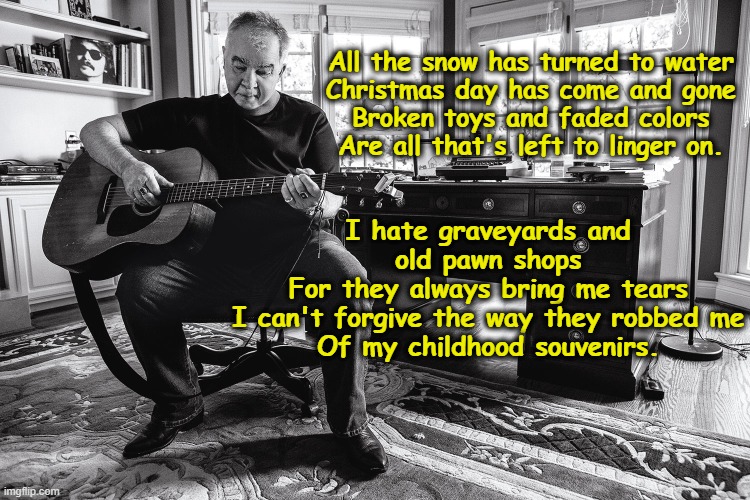 John Prine's Souveneirs | All the snow has turned to water
Christmas day has come and gone
Broken toys and faded colors
Are all that's left to linger on. I hate graveyards and old pawn shops
For they always bring me tears
I can't forgive the way they robbed me
Of my childhood souvenirs. | image tagged in 1970's,old singers week,singers,music meme,icons | made w/ Imgflip meme maker
