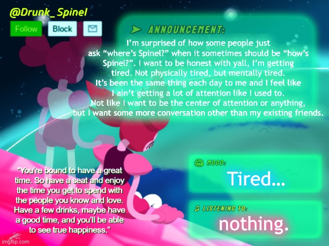 I’m tired. | I’m surprised of how some people just ask “where’s Spinel?” when it sometimes should be “how’s Spinel?”. I want to be honest with yall, I’m getting tired. Not physically tired, but mentally tired. It’s been the same thing each day to me and I feel like I ain’t getting a lot of attention like I used to. Not like I want to be the center of attention or anything, but I want some more conversation other than my existing friends. Tired…; nothing. | made w/ Imgflip meme maker