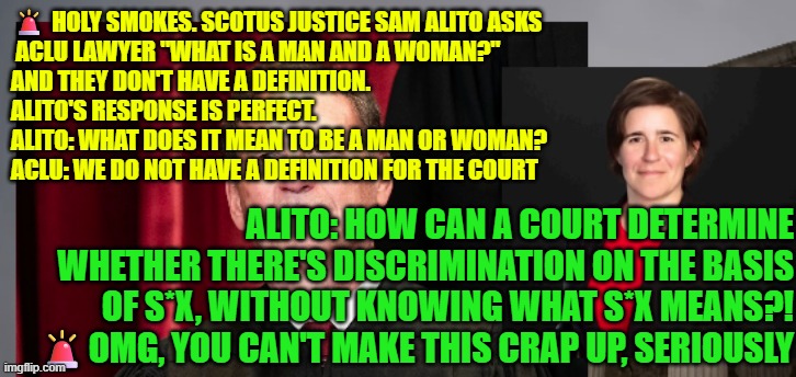ALITO: How can a court determine whether there's discrimination on the basis of s*x, without KNOWING what s*x means?! | 🚨 HOLY SMOKES. SCOTUS JUSTICE SAM ALITO ASKS
 ACLU LAWYER "WHAT IS A MAN AND A WOMAN?" 
AND THEY DON'T HAVE A DEFINITION.
ALITO'S RESPONSE IS PERFECT.
ALITO: WHAT DOES IT MEAN TO BE A MAN OR WOMAN?
ACLU: WE DO NOT HAVE A DEFINITION FOR THE COURT; ALITO: HOW CAN A COURT DETERMINE WHETHER THERE'S DISCRIMINATION ON THE BASIS OF S*X, WITHOUT KNOWING WHAT S*X MEANS?!
🚨OMG, YOU CAN'T MAKE THIS CRAP UP, SERIOUSLY | image tagged in female sports,biology,scotus,title ix,judge alito,liberal logic | made w/ Imgflip meme maker