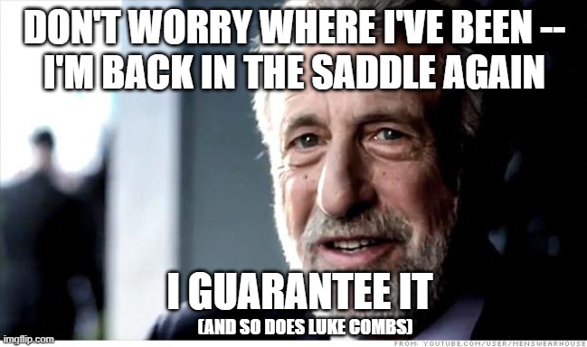 Like Some Old Cowboy | DON'T WORRY WHERE I'VE BEEN --
I'M BACK IN THE SADDLE AGAIN; I GUARANTEE IT; (AND SO DOES LUKE COMBS) | image tagged in memes,i guarantee it,back in the saddle,luke combs | made w/ Imgflip meme maker