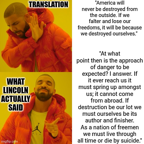 Don't Trust Translations | "America will never be destroyed from the outside. If we falter and lose our freedoms, it will be because we destroyed ourselves."; TRANSLATION; "At what point then is the approach of danger to be expected? I answer. If it ever reach us it must spring up amongst us; it cannot come from abroad. If destruction be our lot we must ourselves be its author and finisher. As a nation of freemen we must live through all time or die by suicide."; WHAT LINCOLN ACTUALLY SAID | image tagged in memes,drake hotline bling,lost in translation,translation fail,quotable abe lincoln,abraham lincoln | made w/ Imgflip meme maker