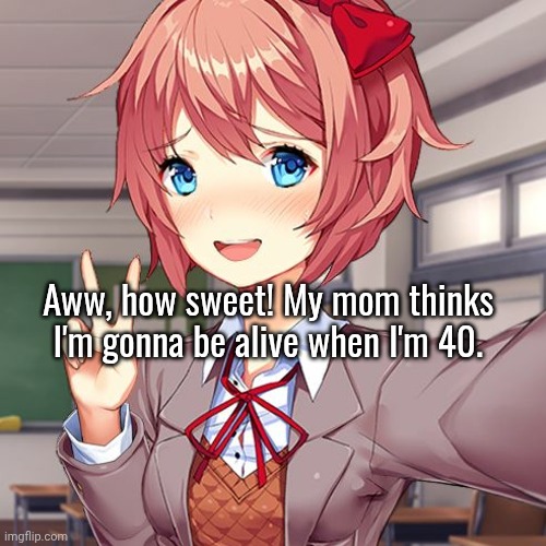 I genuinely think I won't make it past 18. I'm not ending it rn or anything but I have this feeling I'm gonna go b4 I turn 21. | Aww, how sweet! My mom thinks I'm gonna be alive when I'm 40. | made w/ Imgflip meme maker