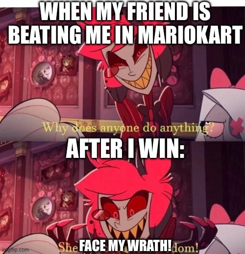 Hazbin meme 1 | WHEN MY FRIEND IS BEATING ME IN MARIOKART; AFTER I WIN:; FACE MY WRATH! | image tagged in why does anyone do anything sheer absolute boredom | made w/ Imgflip meme maker
