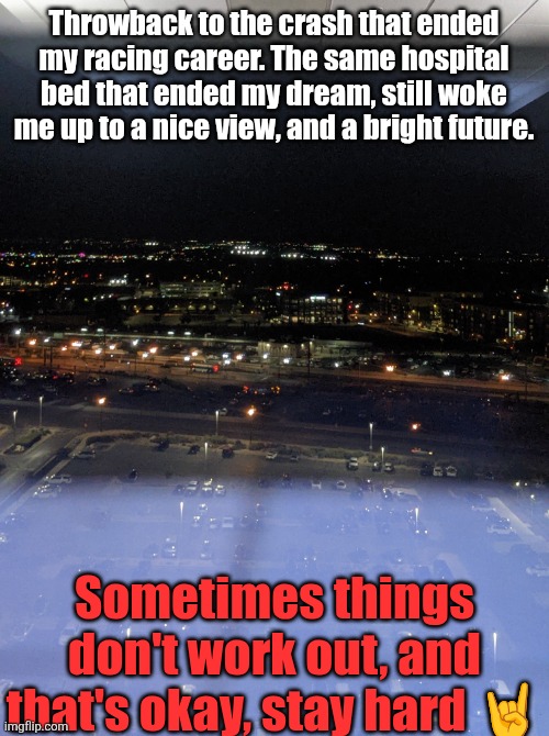Throwback to the crash that ended my racing career. The same hospital bed that ended my dream, still woke me up to a nice view, and a bright future. Sometimes things don't work out, and that's okay, stay hard 🤘 | made w/ Imgflip meme maker
