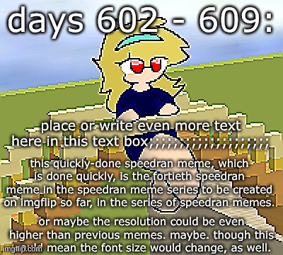 Days 602 - 609: though the font size would change | days 602 - 609:; place or write even more text here in this text box;;;;;;;;;;;;;;;;;;;;; this quickly-done speedran meme, which is done quickly, is the fortieth speedran meme in the speedran meme series to be created on imgflip so far, in the series of speedran memes. or maybe the resolution could be even higher than previous memes. maybe. though this would mean the font size would change, as well. | image tagged in nice,stuff,funny | made w/ Imgflip meme maker