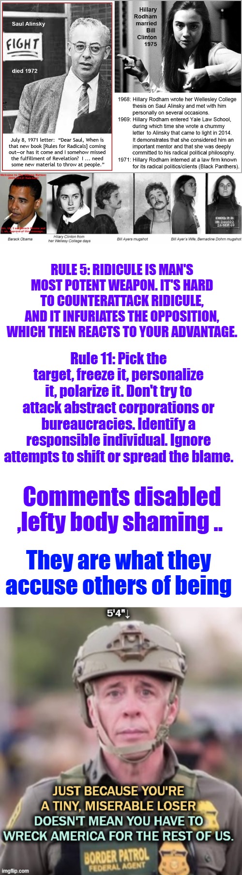 Wake up the Enemies within are many | RULE 5: RIDICULE IS MAN'S MOST POTENT WEAPON. IT'S HARD TO COUNTERATTACK RIDICULE, AND IT INFURIATES THE OPPOSITION, WHICH THEN REACTS TO YOUR ADVANTAGE. Rule 11: Pick the target, freeze it, personalize it, polarize it. Don't try to attack abstract corporations or bureaucracies. Identify a responsible individual. Ignore attempts to shift or spread the blame. Comments disabled ,lefty body shaming .. They are what they accuse others of being | image tagged in memes,blank transparent square | made w/ Imgflip meme maker