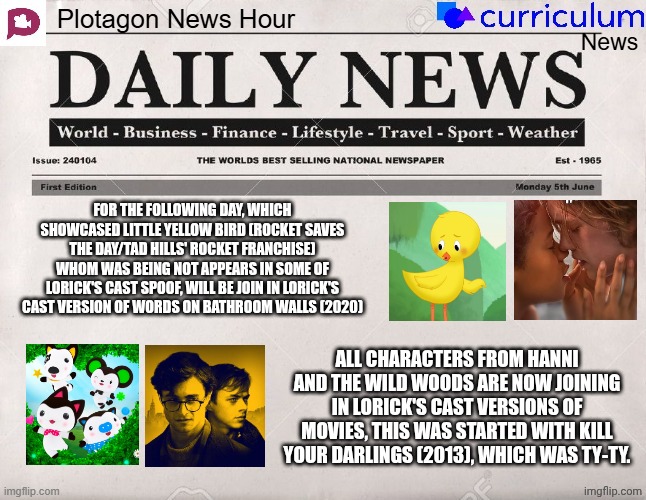 Plotagon News Hour and Curriculum News Newspaper 22 | FOR THE FOLLOWING DAY, WHICH SHOWCASED LITTLE YELLOW BIRD (ROCKET SAVES THE DAY/TAD HILLS' ROCKET FRANCHISE) WHOM WAS BEING NOT APPEARS IN SOME OF LORICK'S CAST SPOOF, WILL BE JOIN IN LORICK'S CAST VERSION OF WORDS ON BATHROOM WALLS (2020); ALL CHARACTERS FROM HANNI AND THE WILD WOODS ARE NOW JOINING IN LORICK'S CAST VERSIONS OF MOVIES, THIS WAS STARTED WITH KILL YOUR DARLINGS (2013), WHICH WAS TY-TY. | image tagged in plotagon news hour and curriculum news newspaper,meme,memes,spoof cast,joined,newspaper | made w/ Imgflip meme maker