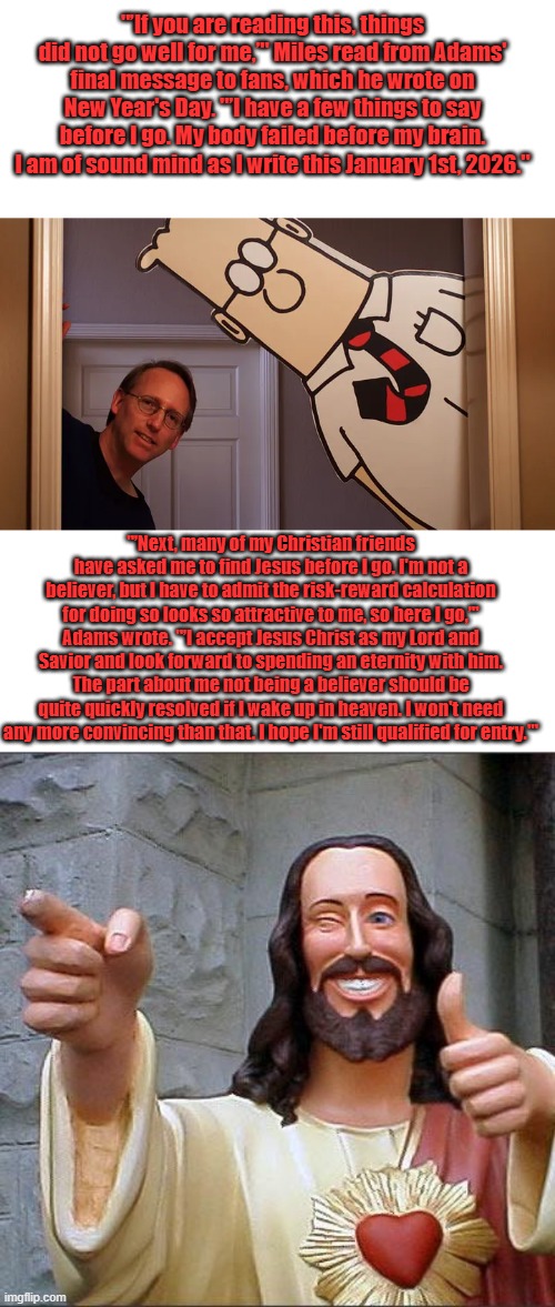 "’If you are reading this, things did not go well for me,’" Miles read from Adams' final message to fans, which he wrote on New Year's Day. "’I have a few things to say before I go. My body failed before my brain. I am of sound mind as I write this January 1st, 2026."; "’Next, many of my Christian friends have asked me to find Jesus before I go. I'm not a believer, but I have to admit the risk-reward calculation for doing so looks so attractive to me, so here I go,’" Adams wrote. "’I accept Jesus Christ as my Lord and Savior and look forward to spending an eternity with him. The part about me not being a believer should be quite quickly resolved if I wake up in heaven. I won't need any more convincing than that. I hope I'm still qualified for entry.'" | image tagged in memes,buddy christ | made w/ Imgflip meme maker