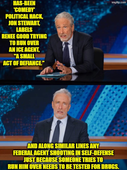 And bear in mind people, this is supposed to be their SMART leftist. | HAS-BEEN 'COMEDY' POLITICAL HACK, JON STEWART, LABELS RENEE GOOD TRYING TO RUN OVER AN ICE AGENT, "A SMALL ACT OF DEFIANCE."; AND ALONG SIMILAR LINES ANY FEDERAL AGENT SHOOTING IN SELF-DEFENSE JUST BECAUSE SOMEONE TRIES TO RUN HIM OVER NEEDS TO BE TESTED FOR DRUGS. | image tagged in yep | made w/ Imgflip meme maker