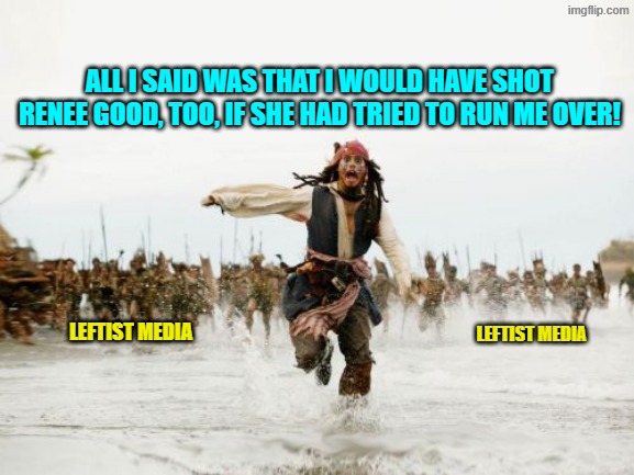 Remember when all media was politically neutral and fair and balanced?  No, me neither. | ALL I SAID WAS THAT I WOULD HAVE SHOT RENEE GOOD, TOO, IF SHE HAD TRIED TO RUN ME OVER! LEFTIST MEDIA; LEFTIST MEDIA | image tagged in jack sparrow being chased | made w/ Imgflip meme maker