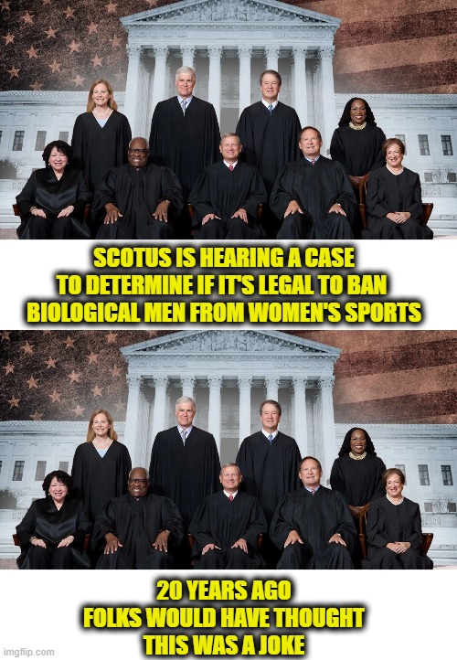 Cultural decline | SCOTUS IS HEARING A CASE
TO DETERMINE IF IT'S LEGAL TO BAN 
BIOLOGICAL MEN FROM WOMEN'S SPORTS; 20 YEARS AGO
FOLKS WOULD HAVE THOUGHT
THIS WAS A JOKE | image tagged in leftists | made w/ Imgflip meme maker