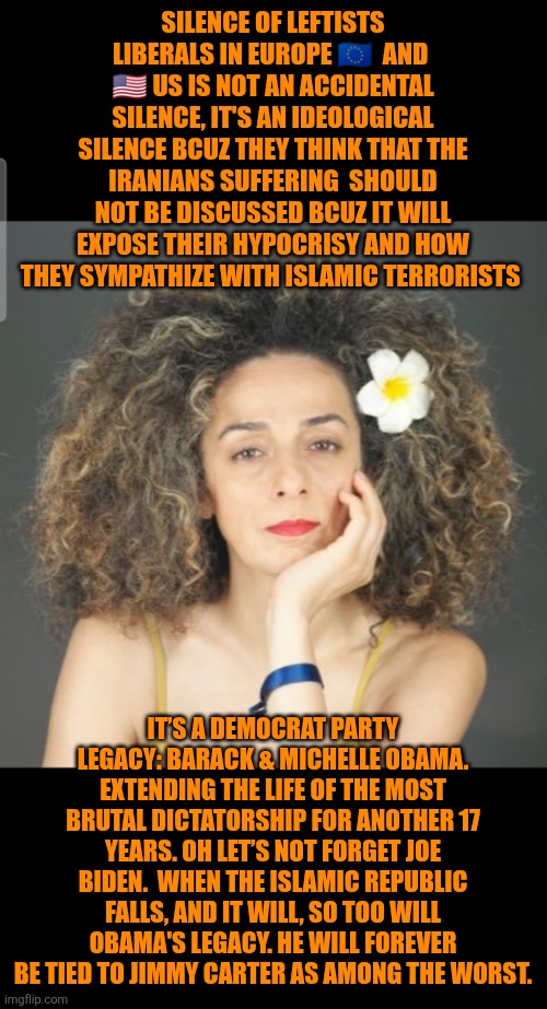 Leftist liberal disastrous legacy to Iranians | SILENCE OF LEFTISTS LIBERALS IN EUROPE 🇪🇺  AND  🇺🇸 US IS NOT AN ACCIDENTAL SILENCE, IT'S AN IDEOLOGICAL SILENCE BCUZ THEY THINK THAT THE IRANIANS SUFFERING  SHOULD NOT BE DISCUSSED BCUZ IT WILL EXPOSE THEIR HYPOCRISY AND HOW THEY SYMPATHIZE WITH ISLAMIC TERRORISTS; IT’S A DEMOCRAT PARTY LEGACY: BARACK & MICHELLE OBAMA. EXTENDING THE LIFE OF THE MOST BRUTAL DICTATORSHIP FOR ANOTHER 17 YEARS. OH LET’S NOT FORGET JOE BIDEN.  WHEN THE ISLAMIC REPUBLIC FALLS, AND IT WILL, SO TOO WILL OBAMA'S LEGACY. HE WILL FOREVER BE TIED TO JIMMY CARTER AS AMONG THE WORST. | image tagged in iran,barack obama,michelle obama,joe biden,jimmy carter,democrat legacy | made w/ Imgflip meme maker
