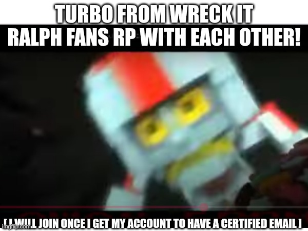 Turbo Fans RP with each other!! | TURBO FROM WRECK IT RALPH FANS RP WITH EACH OTHER! [ I WILL JOIN ONCE I GET MY ACCOUNT TO HAVE A CERTIFIED EMAIL ] | image tagged in turbo,wreck it ralph,roleplaying | made w/ Imgflip meme maker