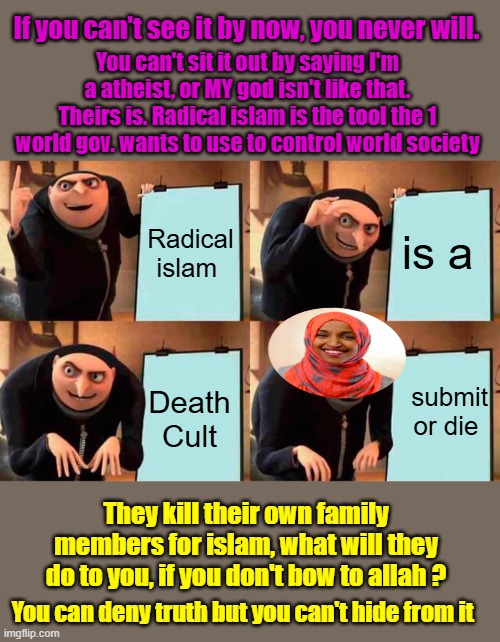 Seems the Iranians have had enough of it, have you. Study the History of radical islam past conquests. | If you can't see it by now, you never will. You can't sit it out by saying I'm a atheist, or MY god isn't like that. Theirs is. Radical islam is the tool the 1 world gov. wants to use to control world society; Radical islam; is a; submit or die; Death Cult; They kill their own family members for islam, what will they do to you, if you don't bow to allah ? You can deny truth but you can't hide from it | image tagged in memes,gru's plan | made w/ Imgflip meme maker