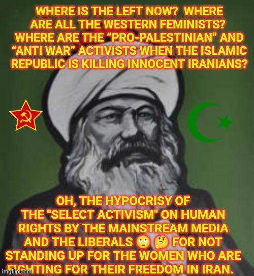 Mainstream media and Liberal Activists:  Where are all the Western Feminists? | WHERE IS THE LEFT NOW?  WHERE ARE ALL THE WESTERN FEMINISTS? 
WHERE ARE THE “PRO-PALESTINIAN” AND “ANTI WAR” ACTIVISTS WHEN THE ISLAMIC REPUBLIC IS KILLING INNOCENT IRANIANS? OH, THE HYPOCRISY OF THE "SELECT ACTIVISM" ON HUMAN RIGHTS BY THE MAINSTREAM MEDIA AND THE LIBERALS 🙄 🤔 FOR NOT STANDING UP FOR THE WOMEN WHO ARE FIGHTING FOR THEIR FREEDOM IN IRAN. | image tagged in msm,iran,liberal logic,hypocrisy,freedom,islam | made w/ Imgflip meme maker