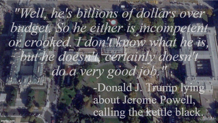 "Accuse your opponent of that of which you are guilty." | "Well, he's billions of dollars over
budget. So he either is incompetent
or crooked. I don't know what he is,
but he doesn't, certainly doesn't
do a very good job."; -Donald J. Trump lying
about Jerome Powell, calling the kettle black. | image tagged in white house,trump unfit unqualified dangerous,activated sleeper agent,just sayin' | made w/ Imgflip meme maker