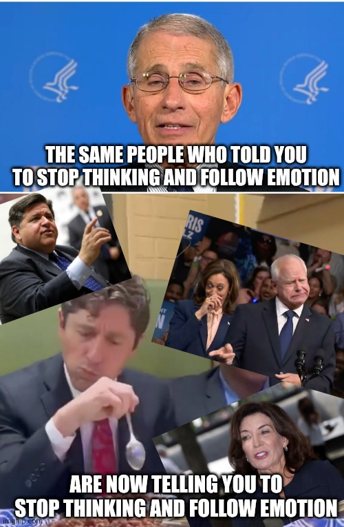 THE SAME PEOPLE WHO TOLD YOU TO STOP THINKING AND FOLLOW EMOTION ARE NOW TELLING YOU TO STOP THINKING AND FOLLOW EMOTION | image tagged in dr fauci,frey's food | made w/ Imgflip meme maker