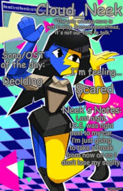 Reading books, playing LET IT DIE on PlayStation... | Deciding; Scared; Last night, I.C.E. was right next to my car. I'm just going to take a break from now on so I don't lose my sanity. | image tagged in cloud_neek's primary announcement template | made w/ Imgflip meme maker