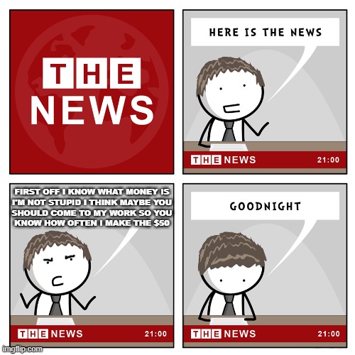 Try to make a dumbass out of me about money for another reason and i'm gonna force you to come to my work for a full day | FIRST OFF I KNOW WHAT MONEY IS
I'M NOT STUPID I THINK MAYBE YOU
SHOULD COME TO MY WORK SO YOU
KNOW HOW OFTEN I MAKE THE $50 | image tagged in the news,savage memes,memes,grow up,shits gonna hit the fan so high it'll make your head spin,money | made w/ Imgflip meme maker