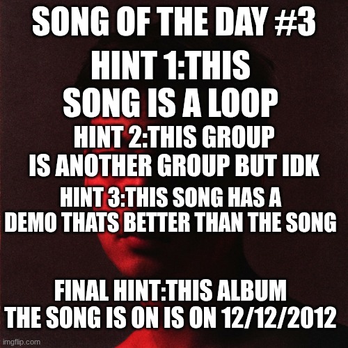 SONG OF THE DAY #3; HINT 1:THIS SONG IS A LOOP; HINT 2:THIS GROUP IS ANOTHER GROUP BUT IDK; HINT 3:THIS SONG HAS A DEMO THATS BETTER THAN THE SONG; FINAL HINT:THIS ALBUM THE SONG IS ON IS ON 12/12/2012 | made w/ Imgflip meme maker