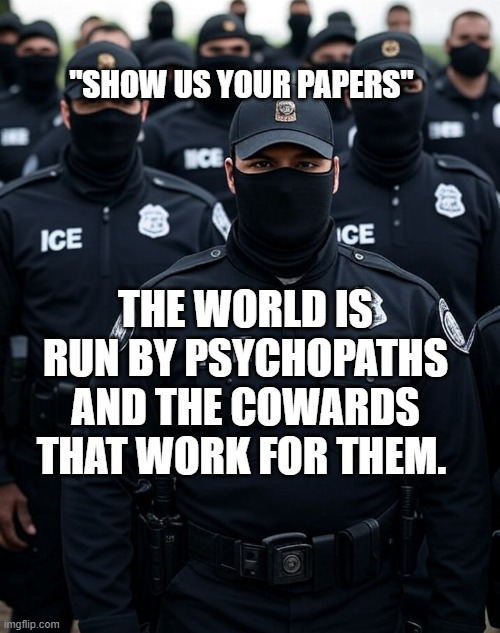 Trump ICE agent Secret Police Militia dictatorship | "SHOW US YOUR PAPERS"; THE WORLD IS RUN BY PSYCHOPATHS AND THE COWARDS THAT WORK FOR THEM. | image tagged in trump ice agent secret police militia dictatorship | made w/ Imgflip meme maker