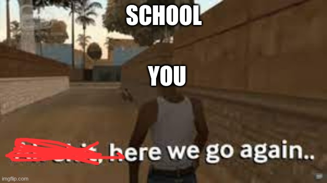 Here we go again | SCHOOL; YOU | image tagged in here we go again | made w/ Imgflip meme maker