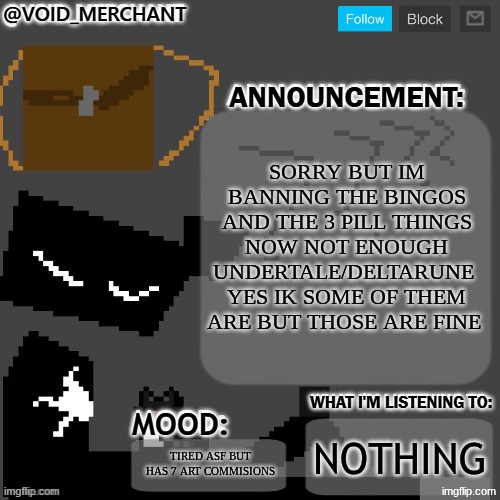 sorry chat | SORRY BUT IM BANNING THE BINGOS AND THE 3 PILL THINGS NOW NOT ENOUGH UNDERTALE/DELTARUNE  YES IK SOME OF THEM ARE BUT THOSE ARE FINE; NOTHING; TIRED ASF BUT HAS 7 ART COMMISIONS | image tagged in void_merchant's announcement temp | made w/ Imgflip meme maker