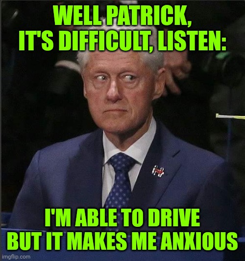 Bill Clinton Scared | WELL PATRICK, IT'S DIFFICULT, LISTEN:; I'M ABLE TO DRIVE BUT IT MAKES ME ANXIOUS | image tagged in bill clinton scared | made w/ Imgflip meme maker