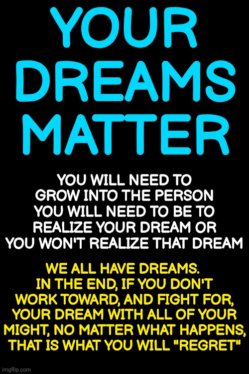 Dare To Live Your Dreams | YOUR DREAMS MATTER; YOU WILL NEED TO GROW INTO THE PERSON YOU WILL NEED TO BE TO REALIZE YOUR DREAM OR YOU WON'T REALIZE THAT DREAM; WE ALL HAVE DREAMS.  IN THE END, IF YOU DON'T WORK TOWARD, AND FIGHT FOR, YOUR DREAM WITH ALL OF YOUR MIGHT, NO MATTER WHAT HAPPENS, THAT IS WHAT YOU WILL "REGRET" | image tagged in memes,dream,dreams,i have a dream,follow your dreams,living the dream | made w/ Imgflip meme maker