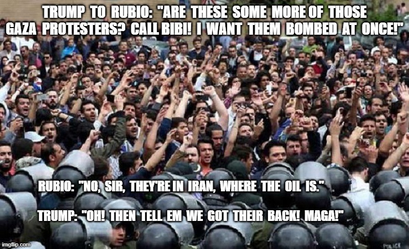 How it Works | TRUMP  TO  RUBIO:  "ARE  THESE  SOME  MORE OF  THOSE GAZA  PROTESTERS?  CALL BIBI!  I  WANT  THEM  BOMBED  AT  ONCE!"; RUBIO:  "NO,  SIR,  THEY'RE IN  IRAN,  WHERE  THE  OIL  IS."                                                                                                                              TRUMP:  "OH!  THEN  TELL  EM  WE  GOT  THEIR  BACK!  MAGA!" | image tagged in iran | made w/ Imgflip meme maker