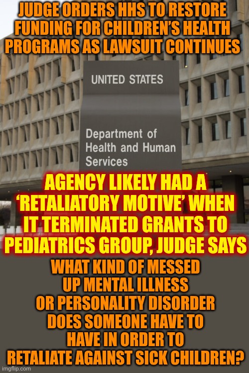 WHAT KIND OF MESSED UP MENTAL ILLNESS OR PERSONALITY DISORDER DOES SOMEONE HAVE 2 HAVE N ORDER 2 RETALIATE AGAINST SICK CHILDREN | JUDGE ORDERS HHS TO RESTORE FUNDING FOR CHILDREN’S HEALTH PROGRAMS AS LAWSUIT CONTINUES; AGENCY LIKELY HAD A ‘RETALIATORY MOTIVE’ WHEN IT TERMINATED GRANTS TO PEDIATRICS GROUP, JUDGE SAYS; WHAT KIND OF MESSED UP MENTAL ILLNESS OR PERSONALITY DISORDER DOES SOMEONE HAVE TO HAVE IN ORDER TO RETALIATE AGAINST SICK CHILDREN? | image tagged in memes,trump unfit unqualified dangerous,impeach trump,lock him up,maga,disgusting | made w/ Imgflip meme maker
