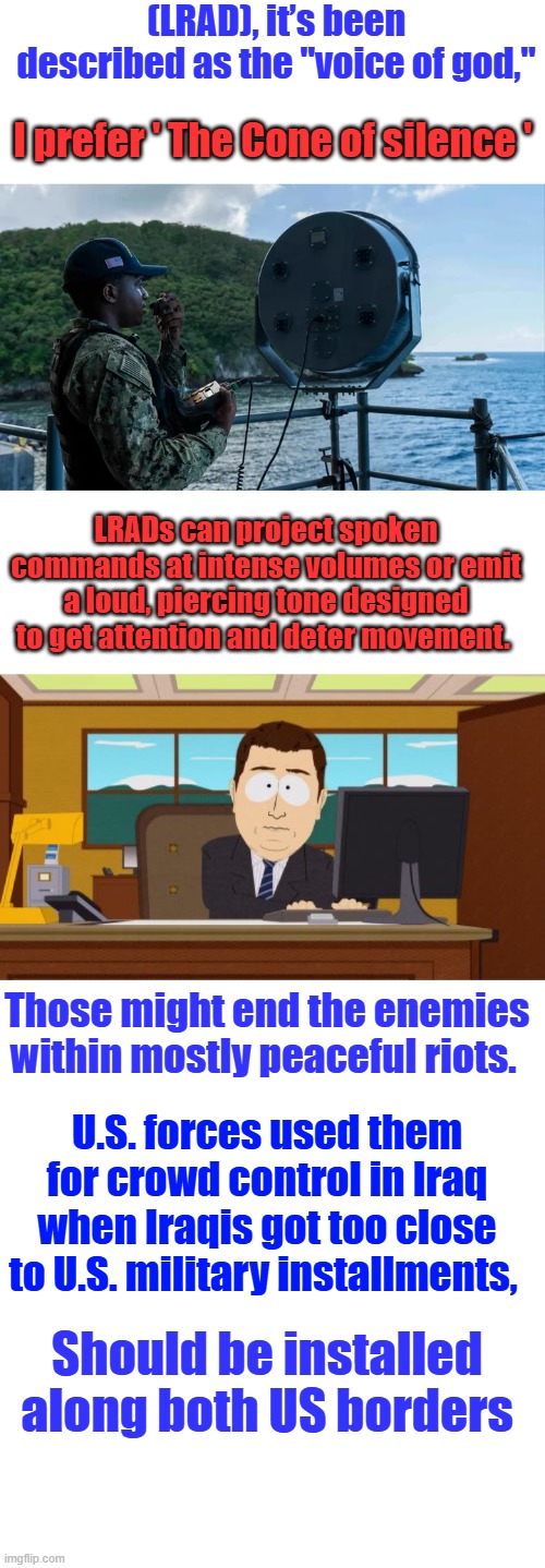 The Dem protestors like the little megaphones at full vol. in peoples ears, Payback can be a B*tch. Time to stop the clown games | (LRAD), it’s been described as the "voice of god,"; I prefer ' The Cone of silence '; LRADs can project spoken commands at intense volumes or emit a loud, piercing tone designed to get attention and deter movement. Those might end the enemies within mostly peaceful riots. U.S. forces used them for crowd control in Iraq when Iraqis got too close to U.S. military installments, Should be installed along both US borders | image tagged in memes,aaaaand its gone | made w/ Imgflip meme maker