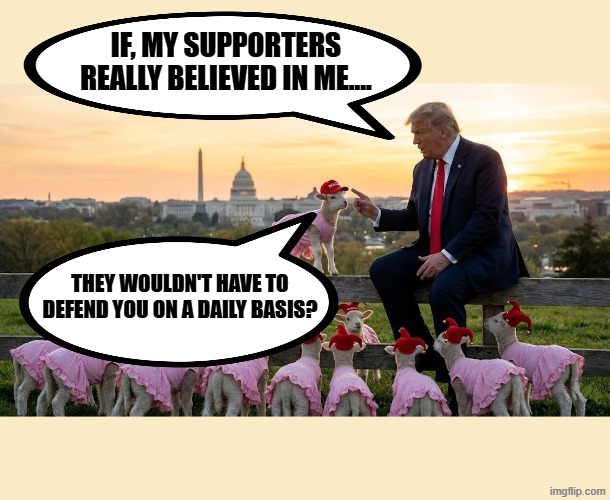 IF, MY SUPPORTERS REALLY BELIEVED IN ME.... | IF, MY SUPPORTERS REALLY BELIEVED IN ME.... THEY WOULDN'T HAVE TO DEFEND YOU ON A DAILY BASIS? | image tagged in trump,maga,cowboy father and son,cowboy wisdom,jeffrey epstein,sexual assault | made w/ Imgflip meme maker