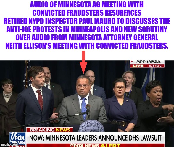 Seems to be a Massive rats nest in Minnesota | AUDIO OF MINNESOTA AG MEETING WITH CONVICTED FRAUDSTERS RESURFACES
RETIRED NYPD INSPECTOR PAUL MAURO TO DISCUSSES THE ANTI-ICE PROTESTS IN MINNEAPOLIS AND NEW SCRUTINY OVER AUDIO FROM MINNESOTA ATTORNEY GENERAL KEITH ELLISON’S MEETING WITH CONVICTED FRAUDSTERS. | made w/ Imgflip meme maker