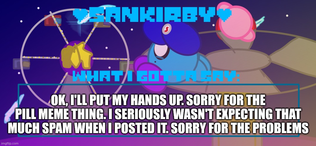Public apology for the spam recently | OK, I'LL PUT MY HANDS UP. SORRY FOR THE PILL MEME THING. I SERIOUSLY WASN'T EXPECTING THAT MUCH SPAM WHEN I POSTED IT. SORRY FOR THE PROBLEMS | image tagged in sankirby announcement temp,oops | made w/ Imgflip meme maker