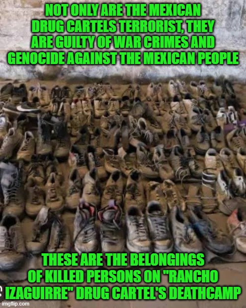 Mexican Drug Cartels terrorist commits genocide against their own Mexican people | NOT ONLY ARE THE MEXICAN DRUG CARTELS TERRORIST, THEY ARE GUILTY OF WAR CRIMES AND GENOCIDE AGAINST THE MEXICAN PEOPLE; THESE ARE THE BELONGINGS OF KILLED PERSONS ON "RANCHO IZAGUIRRE" DRUG CARTEL'S DEATHCAMP | image tagged in mexico,deathcamp,drug cartel,crimes,genocide | made w/ Imgflip meme maker