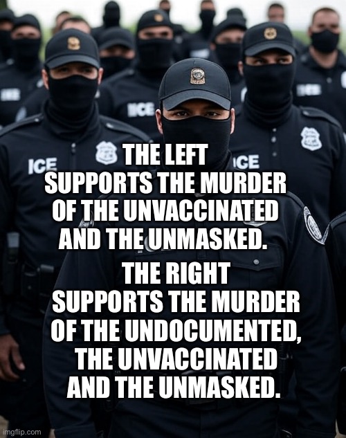 Trump ICE agent Secret Police Militia dictatorship | THE LEFT SUPPORTS THE MURDER OF THE UNVACCINATED AND THE UNMASKED. THE RIGHT SUPPORTS THE MURDER OF THE UNDOCUMENTED, THE UNVACCINATED AND THE UNMASKED. | image tagged in trump ice agent secret police militia dictatorship | made w/ Imgflip meme maker