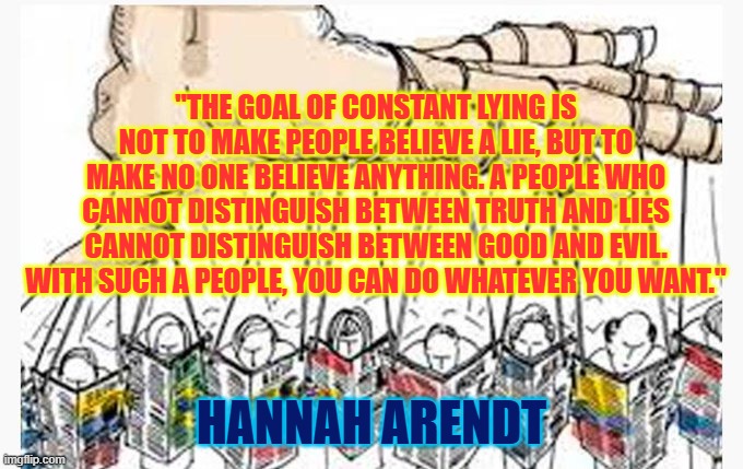 Hannah Arendt on LIES | "THE GOAL OF CONSTANT LYING IS NOT TO MAKE PEOPLE BELIEVE A LIE, BUT TO MAKE NO ONE BELIEVE ANYTHING. A PEOPLE WHO CANNOT DISTINGUISH BETWEEN TRUTH AND LIES CANNOT DISTINGUISH BETWEEN GOOD AND EVIL. WITH SUCH A PEOPLE, YOU CAN DO WHATEVER YOU WANT."; HANNAH ARENDT | made w/ Imgflip meme maker