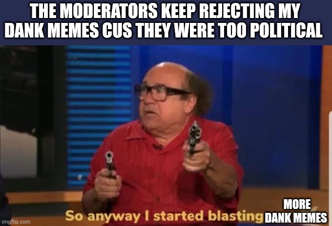 Started blasting | THE MODERATORS KEEP REJECTING MY DANK MEMES CUS THEY WERE TOO POLITICAL; MORE DANK MEMES | image tagged in started blasting | made w/ Imgflip meme maker