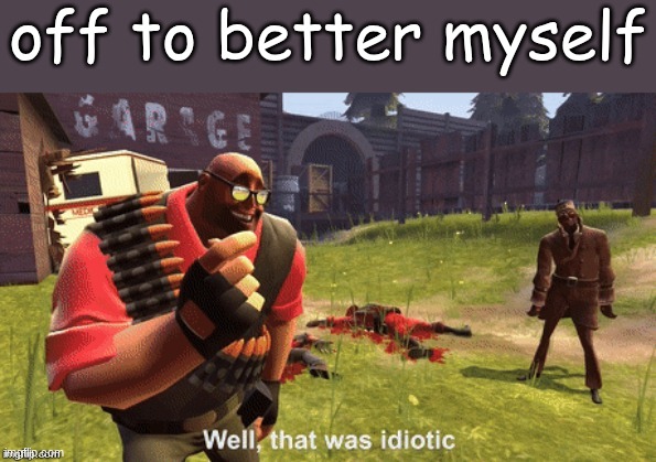 Well, that was idiotic | off to better myself | image tagged in well that was idiotic | made w/ Imgflip meme maker