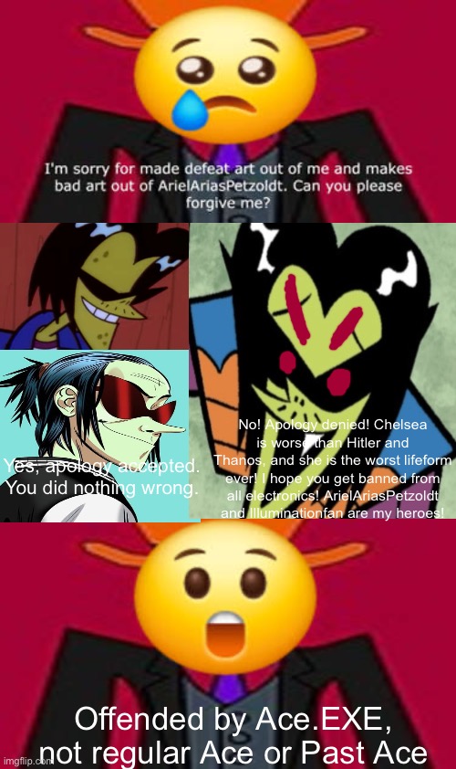 The real Aces accept Kingredspyredx’s apology but Ace.EXE doesn’t (gift for Kingredspyredx) | No! Apology denied! Chelsea is worse than Hitler and Thanos, and she is the worst lifeform ever! I hope you get banned from all electronics! ArielAriasPetzoldt and Illuminationfan are my heroes! Yes, apology accepted. You did nothing wrong. Offended by Ace.EXE, not regular Ace or Past Ace | image tagged in powerpuff girls,gorillaz,deviantart,arielariaspetzoldt,kingredspyredx | made w/ Imgflip meme maker
