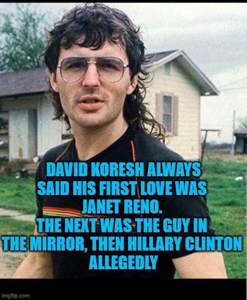 That bitch Janet Reno | DAVID KORESH ALWAYS
SAID HIS FIRST LOVE WAS 
JANET RENO. 
THE NEXT WAS THE GUY IN 
THE MIRROR, THEN HILLARY CLINTON 
ALLEGEDLY | image tagged in that bitch janet reno | made w/ Imgflip meme maker