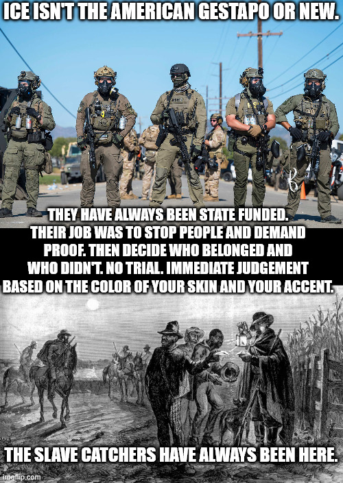 we were more honest in what we called them back then | ICE ISN'T THE AMERICAN GESTAPO OR NEW. THEY HAVE ALWAYS BEEN STATE FUNDED. THEIR JOB WAS TO STOP PEOPLE AND DEMAND PROOF. THEN DECIDE WHO BELONGED AND WHO DIDN'T. NO TRIAL. IMMEDIATE JUDGEMENT BASED ON THE COLOR OF YOUR SKIN AND YOUR ACCENT. THE SLAVE CATCHERS HAVE ALWAYS BEEN HERE. | image tagged in masked ice agents trump's secret police gestapo anti-american | made w/ Imgflip meme maker