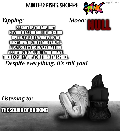 You could reset, we could be friends - Help from the void Papyrus | NULL; SPROUT, IF YOU ARE JUST HAVING A LAUGH ABOUT ME BEING SPINEL’S ALT OR WHATEVER, AT LEAST OWN UP TO IT AND TELL ME. BECAUSE IT’S ACTUALLY GETTING ANNOYING NOW. BUT IF YOU AREN’T, THEN EXPLAIN WHY YOU THINK I’M SPINEL. THE SOUND OF COOKING | made w/ Imgflip meme maker