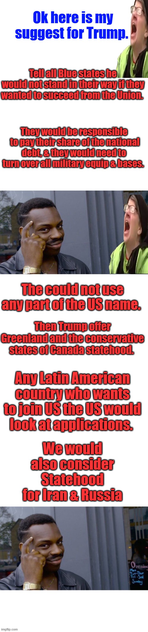 They would need to build 40ft new border wall isolating them from America. You hate America start your own country. LEAVE | Ok here is my suggest for Trump. Tell all Blue states he would not stand in their way if they wanted to succeed from the Union. They would be responsible  to pay their share of the national debt, & they would need to turn over all military equip & bases. The could not use any part of the US name. Then Trump offer Greenland and the conservative states of Canada statehood. Any Latin American country who wants to join US the US would look at applications. We would also consider Statehood for Iran & Russia | image tagged in memes,blank transparent square,roll safe think about it | made w/ Imgflip meme maker