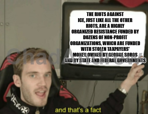The government steals your money and funds these no-profits, along with George Soros. They are purposely destroying the country. | THE RIOTS AGAINST ICE, JUST LIKE ALL THE OTHER RIOTS, ARE A HIGHLY ORGANIZED RESISTANCE FUNDED BY DOZENS OF NON-PROFIT ORGANIZATIONS, WHICH ARE FUNDED WITH STOLEN TAXPAYERS' MONEY, OWNED BY GEORGE SOROS AND BY STATE AND FEDERAL GOVERNMENTS | image tagged in and that's a fact,ice,riots,democrats,criminals,illegals | made w/ Imgflip meme maker