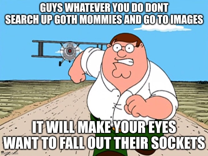 DO NOT I SWEAR!! | GUYS WHATEVER YOU DO DONT SEARCH UP GOTH MOMMIES AND GO TO IMAGES; IT WILL MAKE YOUR EYES WANT TO FALL OUT THEIR SOCKETS | image tagged in peter griffin running away,dont,please stop,my eyes | made w/ Imgflip meme maker