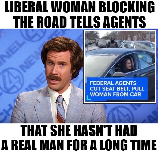 At least she takes her naughty punishment instead of DRIVING OFF LIKE A CRAZY PERSON! | LIBERAL WOMAN BLOCKING THE ROAD TELLS AGENTS; THAT SHE HASN'T HAD A REAL MAN FOR A LONG TIME | image tagged in anchorman news,funny,crime,liberals,illegal immigrants | made w/ Imgflip meme maker